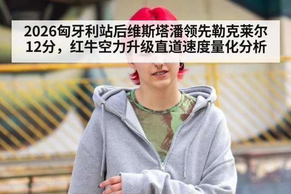 2026匈牙利站后维斯塔潘领先勒克莱尔12分，红牛空力升级直道速度量化分析